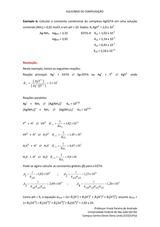 EQUILÍBRIO DE COMPLEXAÇÃO
Professor Frank Pereira de Andrade
Universidade Federal de São João Del Rei
Campus Centro Oeste Dona Lindu (CCO/UFSJ)
Exemplo 6: Calcular a constante condicional do complexo AgEDTA em uma solução
contendo [NH3] = 0,01 mol/L e em pH = 10. Dados: Kf AgY3-
= 2,0 x 107
Ag-NH3 logKf1 = 3,32 EDTA-H Ka1 = 1,02 x 10-2
logKf2 = 3,92 Ka2 = 2,14 x 10-3
Ka3 = 6,92 x 10-7
Ka4 = 5,50 x 10-11
Resolução:
Neste exemplo, temos as seguintes reações:
Reação principal: Ag+
+ EDTA ⇄ Ag-EDTA ou Ag+
+ Y4-
⇄ AgY2-
onde
7
4
2
10
2
]
][
[
]
[


 


Y
Ag
AgY
K f
Reações paralelas:
Ag+
+ NH3 ⇄ [Ag(NH3)]+
Kf1 = 103,32
[Ag(NH3)]+
+ NH3 ⇄ [Ag(NH3)2]+
Kf2 = 103,92
Y4-
+ H+
⇄ HY3- 10
4
1 10
82
,
1
1



Ka
K f
HY3-
+ H+
⇄ H2Y2- 6
3
2 10
45
,
1
1



Ka
K f
H2Y2-
+ H+
⇄ H3Y- 2
2
3 10
67
,
4
1



Ka
K f
H3Y-
+ H+
⇄ H4Y 10
8
,
9
1
1
4 


Ka
K f
Pode-se agora calcular as constantes globais (β) para o EDTA.
10
10
82
,
1
1
4
1



a
K
 ; 19
10
23
,
1
2
3
4
1



a
K
a
K

16
10
69
,
2
3
2
3
4
1



a
K
a
K
a
K
 ; 21
10
20
,
1
4
1
2
3
4
1



a
K
a
K
a
K
a
K

Como pH = 9, a equação αY(H) = (1+ β1[H+
] + β2[H+
]2
+ β3[H+
]3
+ β4[H+
]4
), assume αY(H) =
1+ β1[10-9
] + β2[10-9
]2
+ β3[10-9
]3
+ β4[10-9
]4
= 1,92 x 10.
 