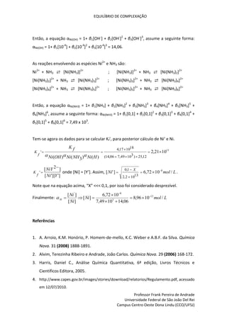 EQUILÍBRIO DE COMPLEXAÇÃO
Professor Frank Pereira de Andrade
Universidade Federal de São João Del Rei
Campus Centro Oeste Dona Lindu (CCO/UFSJ)
Então, a equação αNi(OH) = 1+ β1[OH-
] + β2[OH-
]2
+ β3[OH-
]3
, assume a seguinte forma:
αNi(OH) = 1+ β1[10-4
] + β2[10-4
]2
+ β3[10-4
]3
= 14,06.
As reações envolvendo as espécies Ni2+
e NH3 são:
Ni2+
+ NH3 ⇄ [Ni(NH3)]2+
; [Ni(NH3)]2+
+ NH3 ⇄ [Ni(NH3)2]2+
[Ni(NH3)2]2+
+ NH3 ⇄ [Ni(NH3)3]2+
; [Ni(NH3)3]2+
+ NH3 ⇄ [Ni(NH3)4]2+
[Ni(NH3)4]2+
+ NH3 ⇄ [Ni(NH3)5]2+
; [Ni(NH3)5]2+
+ NH3 ⇄ [Ni(NH3)6]2+
Então, a equação αNi(NH3) = 1+ β1[NH3] + β2[NH3]2
+ β3[NH3]3
+ β4[NH3]4
+ β5[NH3]5
+
β6[NH3]6
, assume a seguinte forma: αNi(NH3) = 1+ β1[0,1] + β2[0,1]2
+ β3[0,1]3
+ β4[0,1]4
+
β5[0,1]5
+ β6[0,1]6
= 7,49 x 103
.
Tem-se agora os dados para se calcular Kf’, para posterior cálculo de Ni’ e Ni.
13
10
21
,
2
)
(
)
3
(
)
( 12
,
25
)
3
10
49
,
7
06
,
14
(
18
10
17
,
4
' 







H
Ni
NH
Ni
OH
Ni
f
K
f
K



]
'
][
'
[
]
2
[
'
Y
Ni
NiY
f
K

 onde [Ni] = [Y’]. Assim, L
mol
Ni
X
/
10
72
,
6
]
'
[ 8
13
10
2
,
2
1
,
0 




 .
Note que na equação acima, “X” <<< 0,1, por isso foi considerado desprezível.
Finalmente: L
mol
Ni
Ni
Ni
Ni /
10
96
,
8
06
,
14
10
49
,
7
10
72
,
6
]
[
]
[
]
[ 12
3
8
'











Referências
1. A. Arroio, K.M. Honório, P. Homem-de-mello, K.C. Weber e A.B.F. da Silva. Química
Nova. 31 (2008) 1888-1891.
2. Alvim, Terezinha Ribeiro e Andrade, João Carlos. Química Nova. 29 (2006) 168-172.
3. Harris, Daniel C., Análise Química Quantitativa, 6ª edição, Livros Técnicos e
Científicos Editora, 2005.
4. http://www.capes.gov.br/images/stories/download/relatorios/Regulamento.pdf, acessado
em 12/07/2010.
 