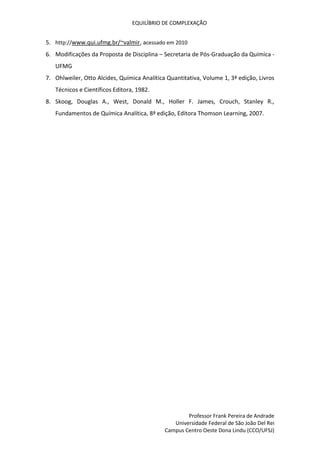 EQUILÍBRIO DE COMPLEXAÇÃO
Professor Frank Pereira de Andrade
Universidade Federal de São João Del Rei
Campus Centro Oeste Dona Lindu (CCO/UFSJ)
5. http://www.qui.ufmg.br/~valmir, acessado em 2010
6. Modificações da Proposta de Disciplina – Secretaria de Pós-Graduação da Química -
UFMG
7. Ohlweiler, Otto Alcides, Química Analítica Quantitativa, Volume 1, 3ª edição, Livros
Técnicos e Científicos Editora, 1982.
8. Skoog, Douglas A., West, Donald M., Holler F. James, Crouch, Stanley R.,
Fundamentos de Química Analítica, 8ª edição, Editora Thomson Learning, 2007.
 