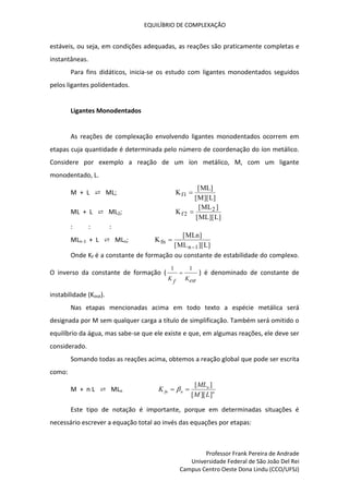 EQUILÍBRIO DE COMPLEXAÇÃO
Professor Frank Pereira de Andrade
Universidade Federal de São João Del Rei
Campus Centro Oeste Dona Lindu (CCO/UFSJ)
estáveis, ou seja, em condições adequadas, as reações são praticamente completas e
instantâneas.
Para fins didáticos, inicia-se os estudo com ligantes monodentados seguidos
pelos ligantes polidentados.
Ligantes Monodentados
As reações de complexação envolvendo ligantes monodentados ocorrem em
etapas cuja quantidade é determinada pelo número de coordenação do íon metálico.
Considere por exemplo a reação de um íon metálico, M, com um ligante
monodentado, L.
M + L ⇄ ML; K
ML
M L
f1 
[ ]
[ ][ ]
ML + L ⇄ ML2; K
ML
ML L
f2
2

[ ]
[ ][ ]
: : :
MLn-1 + L ⇄ MLn; K
MLn
ML L
fn
n


[ ]
[ ][ ]
1
Onde Kf é a constante de formação ou constante de estabilidade do complexo.
O inverso da constante de formação (
est
K
f
K
1
1
 ) é denominado de constante de
instabilidade (Kinst).
Nas etapas mencionadas acima em todo texto a espécie metálica será
designada por M sem qualquer carga a título de simplificação. Também será omitido o
equilíbrio da água, mas sabe-se que ele existe e que, em algumas reações, ele deve ser
considerado.
Somando todas as reações acima, obtemos a reação global que pode ser escrita
como:
M + n L ⇄ MLn n
n
n
fn
L
M
ML
K
]
][
[
]
[

 
Este tipo de notação é importante, porque em determinadas situações é
necessário escrever a equação total ao invés das equações por etapas:
 
