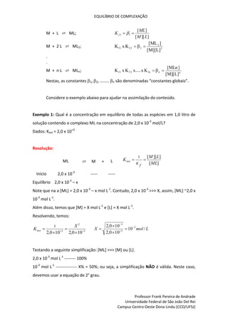 EQUILÍBRIO DE COMPLEXAÇÃO
Professor Frank Pereira de Andrade
Universidade Federal de São João Del Rei
Campus Centro Oeste Dona Lindu (CCO/UFSJ)
M + L ⇄ ML;
]
][
[
]
[
1
1
L
M
ML
K f 
 
M + 2 L ⇄ ML2; 2
2
2
2
f
1
f
]
L
][
M
[
]
ML
[
β
K
x
K 

.
.
M + n L ⇄ MLn; n
n
fn
2
f
1
f
]
L
][
M
[
]
MLn
[
β
K
x
.....
x
K
x
K 

Nestas, as constantes 1, 2, ........ n são denominadas “constantes globais”.
Considere o exemplo abaixo para ajudar na assimilação do conteúdo.
Exemplo 1: Qual é a concentração em equilíbrio de todas as espécies em 1,0 litro de
solução contendo o complexo ML na concentração de 2,0 x 10-3
mol/L?
Dados: Kest = 2,0 x 10+3
Resolução:
ML ⇄ M + L ]
[
]
][
[
1
ML
L
M
K
f
K
inst 

Início 2,0 x 10-3
----- -----
Equilíbrio 2,0 x 10-3
– x
Note que na a [ML] = 2,0 x 10-3
– x mol L-1
. Contudo, 2,0 x 10-3
>>> X, assim, [ML] ~2,0 x
10-3
mol L-1
.
Além disso, temos que [M] = X mol L-1
e [L] = X mol L-1
.
Resolvendo, temos:
3
2
3
10
0
,
2
10
0
,
2
1






X
Kinst L
mol
X /
10
10
0
,
2
10
0
,
2 3
3
3







Testando a seguinte simplificação: [ML] >>> [M] ou [L].
2,0 x 10-3
mol L-1
-------- 100%
10-3
mol L-1
--------------- X% = 50%; ou seja, a simplificação NÃO é válida. Neste caso,
devemos usar a equação de 2° grau.
 
