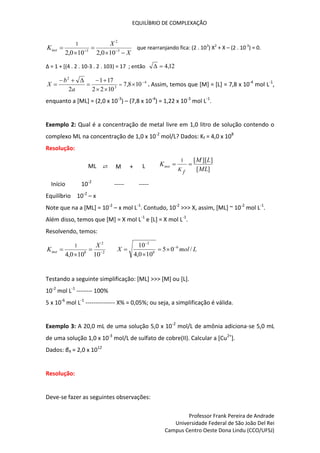 EQUILÍBRIO DE COMPLEXAÇÃO
Professor Frank Pereira de Andrade
Universidade Federal de São João Del Rei
Campus Centro Oeste Dona Lindu (CCO/UFSJ)
X
X
Kinst




 
 3
2
3
10
0
,
2
10
0
,
2
1
que rearranjando fica: (2 . 103
) X2
+ X – (2 . 10-3
) = 0.
∆ = 1 + [(4 . 2 . 10-3 . 2 . 103) = 17 ; então 12
,
4


4
3
2
10
8
,
7
10
2
2
17
1
2










 
a
b
X . Assim, temos que [M] = [L] = 7,8 x 10-4
mol L-1
,
enquanto a [ML] = (2,0 x 10-3
) – (7,8 x 10-4
) = 1,22 x 10-3
mol L-1
.
Exemplo 2: Qual é a concentração de metal livre em 1,0 litro de solução contendo o
complexo ML na concentração de 1,0 x 10-2
mol/L? Dados: Kf = 4,0 x 108
Resolução:
ML ⇄ M + L ]
[
]
][
[
1
ML
L
M
K
f
K
inst 

Início 10-2
----- -----
Equilíbrio 10-2
– x
Note que na a [ML] = 10-2
– x mol L-1
. Contudo, 10-2
>>> X, assim, [ML] ~ 10-2
mol L-1
.
Além disso, temos que [M] = X mol L-1
e [L] = X mol L-1
.
Resolvendo, temos:
2
2
8
10
10
0
,
4
1




X
Kinst L
mol
X /
0
5
10
0
,
4
10 6
8
2






Testando a seguinte simplificação: [ML] >>> [M] ou [L].
10-2
mol L-1
-------- 100%
5 x 10-6
mol L-1
--------------- X% = 0,05%; ou seja, a simplificação é válida.
Exemplo 3: A 20,0 mL de uma solução 5,0 x 10-2
mol/L de amônia adiciona-se 5,0 mL
de uma solução 1,0 x 10-3
mol/L de sulfato de cobre(II). Calcular a [Cu2+
].
Dados: β4 = 2,0 x 1012
Resolução:
Deve-se fazer as seguintes observações:
 