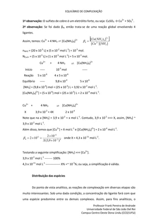 EQUILÍBRIO DE COMPLEXAÇÃO
Professor Frank Pereira de Andrade
Universidade Federal de São João Del Rei
Campus Centro Oeste Dona Lindu (CCO/UFSJ)
1ª observação: O sulfato de cobre é um eletrólito forte, ou seja: CuSO4 → Cu2+
+ SO4
2-
.
2ª observação: Se foi dado β4, então trata-se de uma reação global envolvendo 4
ligantes.
Assim, temos: Cu2+
+ 4 NH3 ⇄ [Cu(NH3)4]2+  
]
][
[
]
)
(
[
3
2
2
4
3
4
NH
Cu
NH
Cu




nNH3 = (20 x 10-3
L) x (5 x 10-2
mol L-1
) = 10-3
mol.
NCu2+ = (5 x 10-3
L) x (1 x 10-3
mol L-1
) = 5 x 10-3
mol.
Cu2+
+ 4 NH3 ⇄ [Cu(NH3)4]2+
Início ----- 10-3
mol -----
Reação 5 x 10-6
4 x 5 x 10-6
Equilíbrio ----- 9,8 x 10-4
5 x 10-6
[NH3] = (9,8 x 10-4
) mol ÷ (25 x 10-3
) L = 3,92 x 10-2
mol L-1
.
[Cu(NH3)4]2+
] = (5 x 10-6
) mol ÷ (25 x 10-3
) L = 2 x 10-4
mol L-1
.
Cu2+
+ 4 NH3 ⇄ [Cu(NH3)4]2+
X 3,9 x 10-2
+ 4X 2 x 10-4
Note que na a [NH3] = 3,9 x 10-2
+ x mol L-1
. Contudo, 3,9 x 10-2
>>> X, assim, [NH3] ~
3,9 x 10-2
mol L-1
.
Além disso, temos que [Cu2+
] = X mol L-1
e [[Cu(NH3)4]2+
] = 2 x 10-4
mol L-1
.
4
2
4
12
4
)
10
9
,
3
(
10
2
10
2 






X
 onde X = 4,3 x 10-11
mol L-1
.
Testando a seguinte simplificação: [NH3] >>> [Cu2+
].
3,9 x 10-2
mol L-1
-------- 100%
4,3 x 10-11
mol L-1
--------------- X% =~ 10-7
%; ou seja, a simplificação é válida.
Distribuição das espécies
Do ponto de vista analítico, as reações de complexação em diversas etapas são
muito interessantes. Sob uma dada condição, a concentração do ligante fará com que
uma espécie predomine entre os demais complexos. Assim, para fins analíticos, o
 