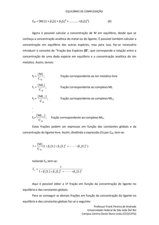 EQUILÍBRIO DE COMPLEXAÇÃO
Professor Frank Pereira de Andrade
Universidade Federal de São João Del Rei
Campus Centro Oeste Dona Lindu (CCO/UFSJ)
CM = [M] (1 + 1[L] + 2[L]2
+ ............+n[L]n
) (6)
Agora é possível calcular a concentração de M em equilíbrio, desde que se
conheça a concentração analítica do metal ou do ligante. É possível também calcular a
concentração em equilíbrio das outras espécies, mas para isso, faz-se necessário
introduzir o conceito de “Fração das Espécies (f)”, que corresponde a relação entre a
concentração de uma dada espécie em equilíbrio e a concentração analítica do íon
metálico. Assim, temos:
f0 =
M
C
]
M
[
; fração correspondente ao íon metálico livre
f1 =
M
C
]
ML
[
; fração correspondente ao complexo ML
f2 =
M
2
C
]
ML
[
; fração correspondente ao complexo ML2
.
.
fn=
M
n
C
]
ML
[
; fração correspondente ao complexo MLn
Estas frações podem ser expressas em função das constantes globais e da
concentração do ligante livre. Assim, dividindo a expressão (5) por CM, tem-se:
)
]
L
[
β
]
L
[
β
]
L
[
β
1
(
C
]
M
[
1 n
n
2
2
1
M











Isolando f0, tem-se:
n
n
2
2
1
o
]
L
[
β
]
L
[
β
]
L
[
β
1
1
f











Aqui é possível obter a 1ª fração em função da concentração do ligante no
equilíbrio e das constantes globais.
Para se conseguir as demais frações em função da concentração do ligante no
equilíbrio e das constantes globais faz-se o seguinte:
 