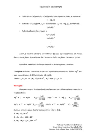 EQUILÍBRIO DE COMPLEXAÇÃO
Professor Frank Pereira de Andrade
Universidade Federal de São João Del Rei
Campus Centro Oeste Dona Lindu (CCO/UFSJ)
 Substitui-se [M] por f0 CM e [ML] por f1CM na expressão de Kf1, e obtêm-se:
f1 = f01[L]
 Substitui-se [ML] por f1 CM na expressão de Kf2, e f1 = f01[L], e obtêm-se:
f2= f02[L]2
 Substituições similares levam a:
f3 = f03[L]3
f4= f04[L]4
.
.
fn= f0n[L]n
Assim, é possível calcular a concentração de cada espécie somente em função
da concentração do ligante livre e das constantes de formação ou constantes globais.
Considere o exemplo abaixo para ajudar na assimilação do conteúdo.
Exemplo 4: Calcule a concentração de cada espécie em uma mistura de íons Hg2+
e Cl-
para concentrações de Cl-
livre igual a 1,0 mol/L.
Dados: Kf1 = 5,5 x 106
; Kf2 = 3,02 x 106
; Kf3 = 7,08 ; Kf4 = 10
Resolução:
Observem que os ligantes cloretos se ligam ao mercúrio em etapas, segundo as
reações abaixo.
Hg2+
+ Cl-
⇄ HgCl+
K
ML
M L
f1 
[ ]
[ ][ ]
; HgCl+
+ Cl-
⇄ HgCl2
]
][
[
]
[
2
L
M
ML
K f 
HgCl2 + Cl-
⇄ HgCl3
-
]
][
[
]
[
3
L
M
ML
K f  ; HgCl3
-
+ Cl-
⇄ HgCl4
2-
]
][
[
]
[
4
L
M
ML
K f 
Assim, o primeiro passo é achar os respectivos valores de β.
β1 = Kf1 = 5,5 x 106
β2 = Kf1 x Kf2 = 1,66 x 1013
β3 = Kf1 x Kf2 x Kf3 = 1,18 x 1014
 