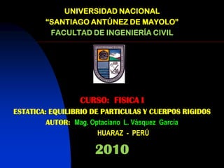 UNIVERSIDAD NACIONAL
        “SANTIAGO ANTÚNEZ DE MAYOLO”
         FACULTAD DE INGENIERÍA CIVIL




                 CURSO: FISICA I
ESTATICA: EQUILIBRIO DE PARTICULAS Y CUERPOS RIGIDOS
         AUTOR: Mag. Optaciano L. Vásquez García
                       HUARAZ - PERÚ

                     2010
 