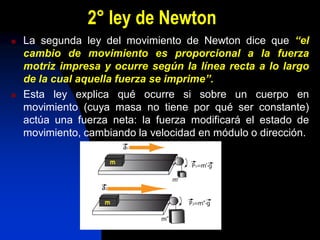 2° ley de Newton
   La segunda ley del movimiento de Newton dice que “el
    cambio de movimiento es proporcional a la fuerza
    motriz impresa y ocurre según la línea recta a lo largo
    de la cual aquella fuerza se imprime”.
   Esta ley explica qué ocurre si sobre un cuerpo en
    movimiento (cuya masa no tiene por qué ser constante)
    actúa una fuerza neta: la fuerza modificará el estado de
    movimiento, cambiando la velocidad en módulo o dirección.
 