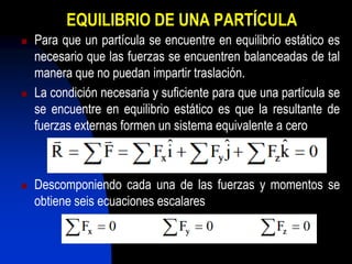 EQUILIBRIO DE UNA PARTÍCULA
   Para que un partícula se encuentre en equilibrio estático es
    necesario que las fuerzas se encuentren balanceadas de tal
    manera que no puedan impartir traslación.
   La condición necesaria y suficiente para que una partícula se
    se encuentre en equilibrio estático es que la resultante de
    fuerzas externas formen un sistema equivalente a cero



   Descomponiendo cada una de las fuerzas y momentos se
    obtiene seis ecuaciones escalares
 