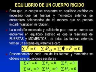 EQUILIBRIO DE UN CUERPO RIGIDO
   Para que un cuerpo se encuentre en equilibrio estático es
    necesario que las fuerzas y momentos externos se
    encuentren balanceados de tal manera que no puedan
    impartir traslación ni rotación.
   La condición necesaria y suficiente para que un cuerpo se
    encuentre en equilibrio estático es que la resultante de
    FUERZAS y MOMENTOS de todas las fuerzas externas
    formen un sistema equivalente a cero
                                       
               F    0       MO          r F         0
   Descomponiendo cada una de las fuerzas y momentos se
    obtiene seis ecuaciones escalares
                 Fx 0         Fy 0     Fz 0
               Mx       0   My     0     Mz     0
 