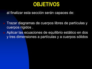 OBJETIVOS
    al finalizar esta sección serán capaces de:

   Trazar diagramas de cuerpos libres de partículas y
    cuerpos rígidos .
   Aplicar las ecuaciones de equilibrio estático en dos
    y tres dimensiones a partículas y a cuerpos sólidos
 