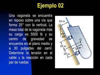 Ejemplo 02
Una vagoneta se encuentra
en reposo sobre una vía que
forma 25° con la vertical. La
masa total de la vagoneta más
su carga es 5500 lb y su
centro de gravedad se
encuentra en el plano medio y
a 30 pulgadas del carril.
Determine la tensión en el
cable y la reacción en cada
par de ruedas
 