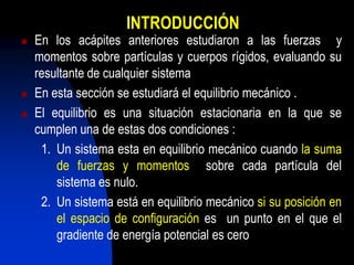 INTRODUCCIÓN
   En los acápites anteriores estudiaron a las fuerzas y
    momentos sobre partículas y cuerpos rígidos, evaluando su
    resultante de cualquier sistema
   En esta sección se estudiará el equilibrio mecánico .
   El equilibrio es una situación estacionaria en la que se
    cumplen una de estas dos condiciones :
     1. Un sistema esta en equilibrio mecánico cuando la suma
        de fuerzas y momentos sobre cada partícula del
        sistema es nulo.
     2. Un sistema está en equilibrio mecánico si su posición en
        el espacio de configuración es un punto en el que el
        gradiente de energía potencial es cero
 