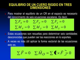 EQUILIBRIO DE UN CUERO RIGIDO EN TRES
                  DIMENSIONES
   Para mostrar el equilibrio de un CR en el espacio es necesario
    del conocimiento de seis ecuaciones escalares. Es decir,
             Fx 0             Fy 0             Fz 0
             Mx 0             My 0             Mz 0
   Estas ecuaciones son resueltas para determinar seis cantidades
    desconocidas que pueden ser las reacciones en lo soportes.
   A veces es más útil aplicar la forma vectorial de las ecuaciones
    esto es.
                                              
                F     0         MO             r F          0
 