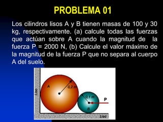 PROBLEMA 01
Los cilindros lisos A y B tienen masas de 100 y 30
kg, respectivamente. (a) calcule todas las fuerzas
que actúan sobre A cuando la magnitud de la
fuerza P = 2000 N, (b) Calcule el valor máximo de
la magnitud de la fuerza P que no separa al cuerpo
A del suelo.
 
