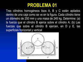 PROBLEMA 01
Tres cilindros homogéneos lisos A, B y C están apilados
dentro de una caja como se ve en la figura. Cada cilindro tiene
un diámetro de 250 mm y una masa de 245 kg. Determine: (a)
la fuerza que el cilindro B ejerce sobre el cilindro A; (b) Las
fuerzas que sobre el cilindro B ejercen, en D y E, las
superficies horizontal y vertical
 