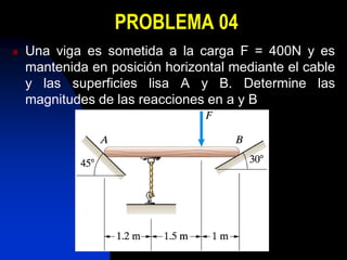PROBLEMA 04
   Una viga es sometida a la carga F = 400N y es
    mantenida en posición horizontal mediante el cable
    y las superficies lisa A y B. Determine las
    magnitudes de las reacciones en a y B
 