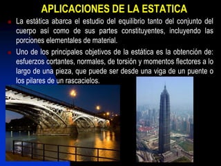 APLICACIONES DE LA ESTATICA
   La estática abarca el estudio del equilibrio tanto del conjunto del
    cuerpo así como de sus partes constituyentes, incluyendo las
    porciones elementales de material.
   Uno de los principales objetivos de la estática es la obtención de:
    esfuerzos cortantes, normales, de torsión y momentos flectores a lo
    largo de una pieza, que puede ser desde una viga de un puente o
    los pilares de un rascacielos.
 