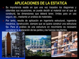 APLICACIONES DE LA ESTATICA
   Su importancia reside en que una vez trazados los diagramas y
    obtenidas sus ecuaciones, se puede decidir el material con el que se
    construirá, las dimensiones que deberá tener, límites para un uso
    seguro, etc., mediante un análisis de materiales.
   Por tanto, resulta de aplicación en ingeniería estructural, ingeniería
    mecánica, construcción, siempre que se quiera construir una estructura
    fija. Para el análisis de una estructura en movimiento es necesario
    considerar la aceleración de las partes y las fuerzas resultantes.
 