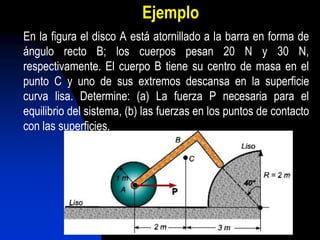 Ejemplo
En la figura el disco A está atornillado a la barra en forma de
ángulo recto B; los cuerpos pesan 20 N y 30 N,
respectivamente. El cuerpo B tiene su centro de masa en el
punto C y uno de sus extremos descansa en la superficie
curva lisa. Determine: (a) La fuerza P necesaria para el
equilibrio del sistema, (b) las fuerzas en los puntos de contacto
con las superficies.
 