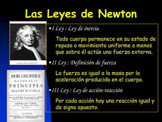 Las Leyes de Newton
   •I Ley : Ley de inercia
      Todo cuerpo permanece en su estado de
      reposo o movimiento uniforme a menos
      que sobre él actúe una fuerza externa.
   •II Ley : Definición de fuerza
      La fuerza es igual a la masa por la
      aceleración producida en el cuerpo.
   •III Ley : Ley de acción-reacción
      Por cada acción hay una reacción igual y
      de signo opuesto.
 