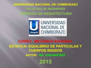 UNIVERSIDAD NACIONAL DE CHIMBORAZO
FACULTAD DE INGENIERÍA
CARRERA DE ARQUITECTURA
CURSO: MECÁNICA RACIONAL
ESTATICA: EQUILIBRIO DE PARTICULAS Y
CUERPOS RIGIDOS
AUTOR: ING. JUAN MARTÍNEZ
2015
 