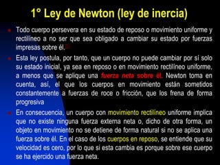 1° Ley de Newton (ley de inercia)
 Todo cuerpo persevera en su estado de reposo o movimiento uniforme y
rectilíneo a no ser que sea obligado a cambiar su estado por fuerzas
impresas sobre él.[5]
 Esta ley postula, por tanto, que un cuerpo no puede cambiar por sí solo
su estado inicial, ya sea en reposo o en movimiento rectilíneo uniforme,
a menos que se aplique una fuerza neta sobre él. Newton toma en
cuenta, así, el que los cuerpos en movimiento están sometidos
constantemente a fuerzas de roce o fricción, que los frena de forma
progresiva
 En consecuencia, un cuerpo con movimiento rectilíneo uniforme implica
que no existe ninguna fuerza externa neta o, dicho de otra forma, un
objeto en movimiento no se detiene de forma natural si no se aplica una
fuerza sobre él. En el caso de los cuerpos en reposo, se entiende que su
velocidad es cero, por lo que si esta cambia es porque sobre ese cuerpo
se ha ejercido una fuerza neta.
 