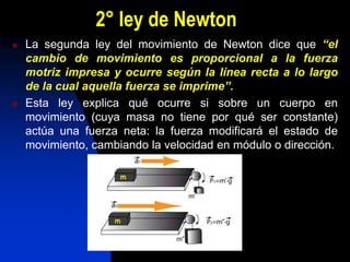 2° ley de Newton
 La segunda ley del movimiento de Newton dice que “el
cambio de movimiento es proporcional a la fuerza
motriz impresa y ocurre según la línea recta a lo largo
de la cual aquella fuerza se imprime”.
 Esta ley explica qué ocurre si sobre un cuerpo en
movimiento (cuya masa no tiene por qué ser constante)
actúa una fuerza neta: la fuerza modificará el estado de
movimiento, cambiando la velocidad en módulo o dirección.
 