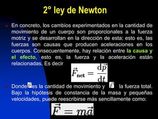 2° ley de Newton
 En concreto, los cambios experimentados en la cantidad de
movimiento de un cuerpo son proporcionales a la fuerza
motriz y se desarrollan en la dirección de esta; esto es, las
fuerzas son causas que producen aceleraciones en los
cuerpos. Consecuentemente, hay relación entre la causa y
el efecto, esto es, la fuerza y la aceleración están
relacionadas. Es decir
 Donde es la cantidad de movimiento y la fuerza total.
Bajo la hipótesis de constancia de la masa y pequeñas
velocidades, puede reescribirse más sencillamente como:
 