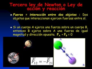 Tercera ley de Newton o Ley de
acción y reacción
 Fuerza = interacción entre dos objetos : Dos
objetos que interaccionan ejercen fuerzas entre sí.
 Si un cuerpo A ejerce una fuerza sobre un cuerpo B,
entonces B ejerce sobre A una fuerza de igual
magnitud y dirección opuesta. FA + FB = 0
2112 FF


 