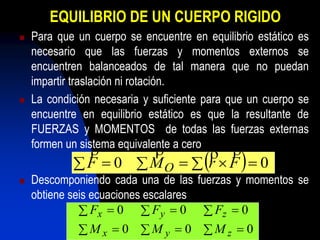 EQUILIBRIO DE UN CUERPO RIGIDO
 Para que un cuerpo se encuentre en equilibrio estático es
necesario que las fuerzas y momentos externos se
encuentren balanceados de tal manera que no puedan
impartir traslación ni rotación.
 La condición necesaria y suficiente para que un cuerpo se
encuentre en equilibrio estático es que la resultante de
FUERZAS y MOMENTOS de todas las fuerzas externas
formen un sistema equivalente a cero
 Descomponiendo cada una de las fuerzas y momentos se
obtiene seis ecuaciones escalares
     00 FrMF O

   
   
000
000
zyx
zyx
MMM
FFF
 