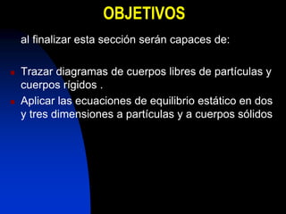 OBJETIVOS
al finalizar esta sección serán capaces de:
 Trazar diagramas de cuerpos libres de partículas y
cuerpos rígidos .
 Aplicar las ecuaciones de equilibrio estático en dos
y tres dimensiones a partículas y a cuerpos sólidos
 