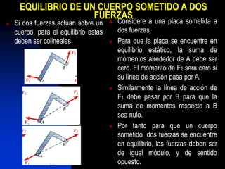 EQUILIBRIO DE UN CUERPO SOMETIDO A DOS
FUERZAS
 Si dos fuerzas actúan sobre un
cuerpo, para el equilibrio estas
deben ser colineales
 Considere a una placa sometida a
dos fuerzas.
 Para que la placa se encuentre en
equilibrio estático, la suma de
momentos alrededor de A debe ser
cero. El momento de F2 será cero si
su línea de acción pasa por A.
 Similarmente la línea de acción de
F1 debe pasar por B para que la
suma de momentos respecto a B
sea nulo.
 Por tanto para que un cuerpo
sometido dos fuerzas se encuentre
en equilibrio, las fuerzas deben ser
de igual módulo, y de sentido
opuesto.
 