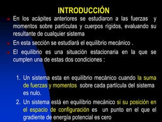INTRODUCCIÓN
 En los acápites anteriores se estudiaron a las fuerzas y
momentos sobre partículas y cuerpos rígidos, evaluando su
resultante de cualquier sistema
 En esta sección se estudiará el equilibrio mecánico .
 El equilibrio es una situación estacionaria en la que se
cumplen una de estas dos condiciones :
1. Un sistema esta en equilibrio mecánico cuando la suma
de fuerzas y momentos sobre cada partícula del sistema
es nulo.
2. Un sistema está en equilibrio mecánico si su posición en
el espacio de configuración es un punto en el que el
gradiente de energía potencial es cero
 