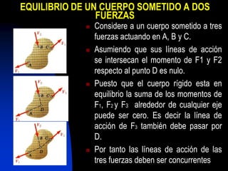 EQUILIBRIO DE UN CUERPO SOMETIDO A DOS
FUERZAS
 Considere a un cuerpo sometido a tres
fuerzas actuando en A, B y C.
 Asumiendo que sus líneas de acción
se intersecan el momento de F1 y F2
respecto al punto D es nulo.
 Puesto que el cuerpo rígido esta en
equilibrio la suma de los momentos de
F1, F2 y F3 alrededor de cualquier eje
puede ser cero. Es decir la línea de
acción de F3 también debe pasar por
D.
 Por tanto las líneas de acción de las
tres fuerzas deben ser concurrentes
 