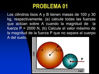 PROBLEMA 01
Los cilindros lisos A y B tienen masas de 100 y 30
kg, respectivamente. (a) calcule todas las fuerzas
que actúan sobre A cuando la magnitud de la
fuerza P = 2000 N, (b) Calcule el valor máximo de
la magnitud de la fuerza P que no separa al cuerpo
A del suelo.
 