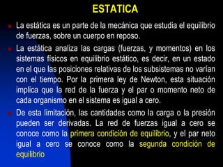 ESTATICA
 La estática es un parte de la mecánica que estudia el equilibrio
de fuerzas, sobre un cuerpo en reposo.
 La estática analiza las cargas (fuerzas, y momentos) en los
sistemas físicos en equilibrio estático, es decir, en un estado
en el que las posiciones relativas de los subsistemas no varían
con el tiempo. Por la primera ley de Newton, esta situación
implica que la red de la fuerza y el par o momento neto de
cada organismo en el sistema es igual a cero.
 De esta limitación, las cantidades como la carga o la presión
pueden ser derivadas. La red de fuerzas igual a cero se
conoce como la primera condición de equilibrio, y el par neto
igual a cero se conoce como la segunda condición de
equilibrio
 