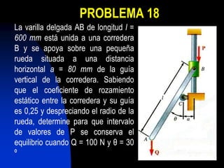 PROBLEMA 18
La varilla delgada AB de longitud l =
600 mm está unida a una corredera
B y se apoya sobre una pequeña
rueda situada a una distancia
horizontal a = 80 mm de la guía
vertical de la corredera. Sabiendo
que el coeficiente de rozamiento
estático entre la corredera y su guía
es 0,25 y despreciando el radio de la
rueda, determine para que intervalo
de valores de P se conserva el
equilibrio cuando Q = 100 N y θ = 30
º
 