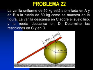 PROBLEMA 22
La varilla uniforme de 50 kg está atornillada en A y
en B a la rueda de 80 kg como se muestra en la
figura. La varilla descansa en C sobre el suelo liso,
y la rueda descansa en D. Determine las
reacciones en C y en D.
 