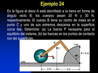Ejemplo 24
En la figura el disco A está atornillado a la barra en forma de
ángulo recto B; los cuerpos pesan 20 N y 30 N,
respectivamente. El cuerpo B tiene su centro de masa en el
punto C y uno de sus extremos descansa en la superficie
curva lisa. Determine: (a) La fuerza P necesaria para el
equilibrio del sistema, (b) las fuerzas en los puntos de contacto
con las superficies.
 