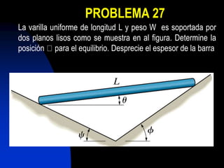 PROBLEMA 27
La varilla uniforme de longitud L y peso W es soportada por
dos planos lisos como se muestra en al figura. Determine la
posición para el equilibrio. Desprecie el espesor de la barra
 