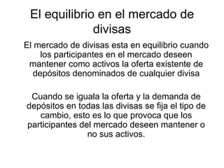 El equilibrio en el mercado de divisas El mercado de divisas esta en equilibrio cuando los participantes en el mercado deseen mantener como activos la oferta existente de depósitos denominados de cualquier divisa Cuando se iguala la oferta y la demanda de depósitos en todas las divisas se fija el tipo de cambio, esto es lo que provoca que los participantes del mercado deseen mantener o no sus activos. 