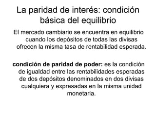 La paridad de interés: condición básica del equilibrio El mercado cambiario se encuentra en equilibrio cuando los depósitos de todas las divisas ofrecen la misma tasa de rentabilidad esperada. condición de paridad de poder:  es la condición de igualdad entre las rentabilidades esperadas de dos depósitos denominados en dos divisas cualquiera y expresadas en la misma unidad monetaria. 