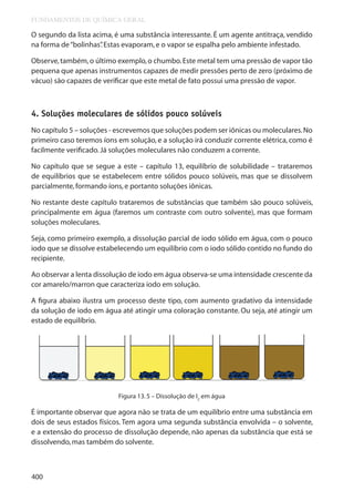 FUNDAMENTOS DE QUÍMICA GERAL

O segundo da lista acima, é uma substância interessante. É um agente antitraça, vendido
na forma de “bolinhas” Estas evaporam, e o vapor se espalha pelo ambiente infestado.
.
Observe, também, o último exemplo, o chumbo. Este metal tem uma pressão de vapor tão
pequena que apenas instrumentos capazes de medir pressões perto de zero (próximo de
vácuo) são capazes de verificar que este metal de fato possui uma pressão de vapor.

4. Soluções moleculares de sólidos pouco solúveis
No capítulo 5 – soluções - escrevemos que soluções podem ser iônicas ou moleculares. No
primeiro caso teremos íons em solução, e a solução irá conduzir corrente elétrica, como é
facilmente verificado. Já soluções moleculares não conduzem a corrente.
No capítulo que se segue a este – capítulo 13, equilíbrio de solubilidade – trataremos
de equilíbrios que se estabelecem entre sólidos pouco solúveis, mas que se dissolvem
parcialmente, formando íons, e portanto soluções iônicas.
No restante deste capítulo trataremos de substâncias que também são pouco solúveis,
principalmente em água (faremos um contraste com outro solvente), mas que formam
soluções moleculares.
Seja, como primeiro exemplo, a dissolução parcial de iodo sólido em água, com o pouco
iodo que se dissolve estabelecendo um equilíbrio com o iodo sólido contido no fundo do
recipiente.
Ao observar a lenta dissolução de iodo em água observa-se uma intensidade crescente da
cor amarelo/marron que caracteriza iodo em solução.
A figura abaixo ilustra um processo deste tipo, com aumento gradativo da intensidade
da solução de iodo em água até atingir uma coloração constante. Ou seja, até atingir um
estado de equilíbrio.

Figura 13. 5 – Dissolução de I2 em água

É importante observar que agora não se trata de um equilíbrio entre uma substância em
dois de seus estados físicos. Tem agora uma segunda substância envolvida – o solvente,
e a extensão do processo de dissolução depende, não apenas da substância que está se
dissolvendo, mas também do solvente.

400

 