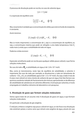 CAPÍTULO 13

O processo de dissolução pode ser escrito, no caso do solvente água:
→
I2(s) → I2(aq)

E a expressão de equilíbrio será:

Mas, novamente é verdade que a concentração do sólido, que está no fundo do recipiente,
é constante.
Assim teremos:

Mas (e muito importante) a concentração de I2 (aq) é a concentração de equilíbrio, ou
seja, a concentração máxima que pode ser atingida a uma dada temperatura. Este Kc
nada mais é, então, que a solubilidade do iodo em água.
Podemos então escrever:

Expressão semelhante pode ser escrita para qualquer sólido pouco solúvel, e que forma
soluções moleculares.
No caso do iodo o Kc, a solubilidade, em água, é de 1,34 x 10-3 mol/L
Mas, como já mencionamos, neste tipo de equilíbrio de solubilidade, o solvente é
importante. No caso do iodo, por exemplo, se dissolvermos o iodo em tetracloreto de
carbono – CCl4 , o Kc, ou solubilidade, agora é de 1,12 x 10-2 mol/L. Ou seja, o iodo é mais de
8 vezes mais solúvel em tetra cloreto de carbono do que em água. Este fato fornece aos
químicos excelente método de fracionamento de misturas, aproveitando-se da diferença
de solubilidade de substâncias em solventes diferentes. A extração por solventes, é muito
empregada em trabalhos rotineiros de laboratório e em pesquisas.

5. Dissolução de gases que formam soluções moleculares
Vamos agora tratar de um assunto vital. A dissolução de gases em água, e que formam
soluções moleculares.
Em particular a dissolução do gás oxigênio.
É vital pois, embora o oxigênio seja pouco solúvel em água, se não fosse essa dissolução
não existiriam peixes e outros seres que retiram este oxigênio da água, através de suas
401

 