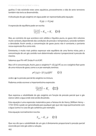 FUNDAMENTOS DE QUÍMICA GERAL

guelras. E não existindo estes seres aquáticos, provavelmente a vida de seres terrestres
também não teria se desenvolvido.
A dissolução do gás oxigênio em água pode ser representada pela equação:
→
O2(g) → O2(aq)

A expressão de equilíbrio pode ser escrita:

Mas, ao contrário do que acontece com sólidos e líquidos puros, os gases têm volumes
muito variáveis, dependendo das condições de pressão e temperatura, variando também
a densidade. Assim sendo, a concentração de gases puros não é constante, e portanto
nossa expressão fica como está.
Entretanto, é muito mais prático expressar este equilíbrio de uma forma mista, pois a
concentração de um gás contido num determinado volume é proporcional à pressão do
mesmo.
Sabemos que PV=nRT. Então P=(n/V)RT.
Mas n/V é concentração, Assim, para o oxigênio P =[O2(g)] RT, ou se o oxigênio fizer parte
de uma mistura de gases, como o ar por exemplo, teremos:

onde o p é a pressão parcial do oxigênio na mistura.
Podemos então escrever a importantíssima expressão:

Que expressa a solubilidade do gás oxigênio em função da pressão parcial que o gás
exerce sobre a água onde está sendo dissolvido.
Esta equação é uma expressão matemática para a famosa lei de Henry (William Henry –
1734-1816) e pode ser generalizada para qualquer gás que não reaja quimicamente com
a água (como é o caso de gás carbônico, por exemplo).
Esta equação normalmente é escrita:

Que nos diz que a solubilidade de um gás é diretamente proporcional à pressão parcial
excercida por este gás sobre a solução.
402

 
