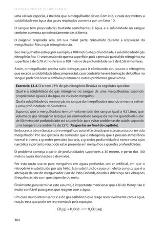FUNDAMENTOS DE QUÍMICA GERAL

uma válvula especial, à medida que o mergulhador desce. Com isto, a cada dez metros, a
solubilidade em água dos gases respirados aumenta por um fator 10.
O sangue tem propriedades bastante semelhantes à água, e a solubilidade no sangue
também aumenta aproximadamente desta forma.
O oxigênio respirado, será, em sua maior parte, consumido durante a respiração do
mergulhador. Mas o gás nitrogênio não.
Se o mergulhador estiver, por exemplo, a 100 metros de profundidade, a solubilidade do gás
nitrogênio fica 11 vezes maior do que na superfície, pois a pressão parcial do nitrogênio na
superfície é de 0,78 atmosferas e a 100 metros de profundidade será de 8,58 atmosferas.
Assim, o mergulhador precisa subir devagar, para ir eliminando aos poucos o nitrogênio
que excede a solubilidade (descompressão), caso contrário haverá formação de bolhas no
sangue podendo levar a embulia pulmonar e outros problemas gravíssimos.
Exercício 13.4. O ar tem 78% de gás nitrogênio. Resolva os seguintes quesitos:
Qual é a solubilidade do gás nitrogênio no sangue de uma mergulhadora, supondo
propriedades iguais à da água, no início do mergulho.
Qual a solubilidade do mesmo gás no sangue da mergulhadora quando a mesma estiver
a uma profundidade de 50 metros.
Supondo que a mergulhadora tem um volume total der sangue igual a 4,5 Litros, que
volume de gás nitrogênio terá que ser eliminado do sangue da mesma quando ela subir
de 50 metros de profundidade até a superfície, para evitar problemas de saúde, supondo
uma temperatura ambiente de 25oC. (Respostas ao final do capítulo).
Embora esta obra não seja sobre mergulho, o autor é fascinado por este assunto, por ter sido
mergulhador. Por isso gostaria de comentar que o nitrogênio, que à pressão atmosférica
normal é inerte, a grandes pressões (ou seja, a grandes profundidades) exerce uma ação
narcótica e portanto não pode estar presente em mergulhos a grandes profundidades.
O problema começa a partir de profundidades superiores a 30 metros, e perto dos 100
metros causa alucinações e desmaios.
Por esta razão usa-se para mergulhos em águas profundas um ar artificial, em que o
nitrogênio é substituído por gás hélio. Esta substituição causa um efeito curioso, que é a
alteração da voz do mergulhador (voz de Pato Donald), devido à diferença nas vibrações
(frequências) do som que depende do meio.
Finalmente, para terminar este assunto, é importante mencionar que a lei de Henry não é
muito confiável para gases que reagem com a água.
Um caso muito interessante é a do gás carbônico que reage reversivelmente com a água,
reação esta que pode ser representada pela equação:
CO2(g) + H2O (l)
404

→
→

H2CO3(aq)

 