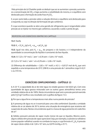 CAPÍTULO 13

Pelo princípio de Lê Chatelier pode-se deduzir que ao se aumentar a pressão, aumentase a concentração de CO2, e logo aumenta a solubilidade do mesmo, e o equilíbrio será
deslocado para a formação do acido fraco H2CO3.
E, se por outro lado, a pressão sobre a solução diminuir, o equilíbrio será deslocado para
a esquerda, ou seja na direção da formação do gás carbônico.
É o que acontece quando se abre uma garrafa de refrigerante, que é engarrafado sobre
pressão ao se injetar no mesmo gás carbônico, causando a saída e perda do gás.

RESPOSTAS AOS EXERCÍCIOS DENTRO DO CAPÍTULO
13.1. Tarefa
13.2. Kc = [C4H10 (g)] e Kp = pvap = pC4H10 (g)
13.3. Igual nos dois, pois Kp = pvap do propano e do butano, e é independente da
quantidade (a concentração do líquido é constante) da fase líquida.
13.4. (1) 7,23 x 10-4 mol. L-1.atm-1 x 0,78 atm = 5,64 x 10-4 mol/L
(2) 7,23 x 10-4 mol. L-1.atm-1 x 6 x 0,78 atm = 3,38 x 10-3 mol/L
(3) Diferença de solubilidades = 2,82 x 10-3 mol/L x 4,5 L = 0,0127 mol de N2, que será
expelido a uma temperatura de 25oC (298 K) e uma pressão de 1 atmosfera. Logo V=0,31
L ou 310 mL.

EXERCÍCIOS COMPLEMENTARES - CAPÍTULO 13
1. A 25 oC a capacidade do ar de reter água no estado gasoso é de 0,023 g/L. Com esta
quantidade de água gasosa misturada com os outros gases atmosférico temos uma
umidade relativa do ar de 100%. Nesta circunstância qual será a pressão parcial exercida
pelo H2O (g)? Confira o seu resultado com o gráfico da figura 13.3.
2. Por que a água ferve a temperaturas mais altas numa panela de pressão?
3. A presença de água no ar é essencial para uma vida confortável. Quando a umidade
relativa do ar cai abaixo de 30 %, temos uma situação de emergência que ocasiona até
suspensão de aulas. Nestas circunstâncias qual é a massa de água presente em cada litro
de ar?
4. Sólidos possuem pressão de vapor muito menor do que os líquidos. Mesmo assim,
alguns sólidos têm pressão de vapor apreciável. Seja, por exemplo, a substância naftaleno
(nome popular naftalina) usando no combate às traças, e cuja fórmula é C10H8. A pressão
de vapor deste sólido é de 1,04 x 10-4 atm, ou 0,079 mmHg, a 25 oC.
405

 