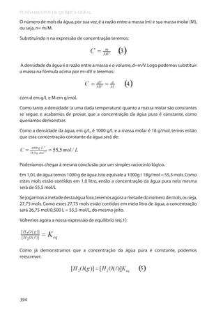 FUNDAMENTOS DE QUÍMICA GERAL

O número de mols da água, por sua vez, é a razão entre a massa (m) e sua massa molar (M),
ou seja, n= m/M.
Substituindo n na expressão de concentração teremos:

A densidade da água é a razão entre a massa e o volume, d=m/V. Logo podemos substituir
a massa na fórmula acima por m=dV e teremos:

com d em g/L e M em g/mol.
Como tanto a densidade (a uma dada temperatura) quanto a massa molar são constantes
se segue, e acabamos de provar, que a concentração da água pura é constante, como
queríamos demonstrar.
Como a densidade da água, em g/L, é 1000 g/L e a massa molar é 18 g/mol, temos então
que esta concentração constante da água será de:

Poderíamos chegar à mesma conclusão por um simples raciocínio lógico.
Em 1,0 L de água temos 1000 g de água. Isto equivale a 1000g / 18g/mol = 55,5 mols. Como
estes mols estão contidos em 1,0 litro, então a concentração da água pura nela mesma
será de 55,5 mol/L
Se jogarmos a metade desta água fora, teremos agora a metade do número de mols, ou seja,
27,75 mols. Como estes 27,75 mols estão contidos em meio litro de água, a concentração
será 26,75 mol/0,500 L = 55,5 mol/L, do mesmo jeito.
Voltemos agora a nossa expressão de equilíbrio (eq.1):

Como já demonstramos que a concentração da água pura é constante, podemos
reescrever:

394

 