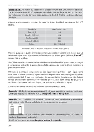 FUNDAMENTOS DE QUÍMICA GERAL

Exercício 13.1. O etanol, ou álcool etílico (álcool comum) tem um ponto de ebulição
de aproximadamente 80 °C, à pressão atmosférica normal. Faça um esboço da curva
de variação da pressão de vapor desta substância desde 0 °C até a sua temperatura de
ebulição.
A tabela abaixo mostra as pressões de vapor de alguns líquidos à temperatura de 25 °C
(298 K).
Substância

pVap/mmHg a 25°C

Água – H2O

23,8

Etanol – CH3CH2OH

59,4

Clorofórmio CHCl3

188

Acetona CH3(CO)CH3

250

Butano

1860 (2,5 atm)

Tabela 13.1. Pressão de vapor para alguns líquidos a 25 °C (298 K)

Observe que para os quatro primeiros exemplos, a pressão de vapor é bem menor que 1,0
atmosfera, e por isso a nossa dedução fazendo uso da lei dos gases perfeitos, PV=nRT,
sem dúvida se justifica.
Já o último exemplo é um caso bastante diferente. Deve ficar claro que o butano é um gás
à temperatura ambiente, já que nesta condição a pressão de vapor já é bem maior que a
pressão atmosférica.
O butano é o principal componente do gás liquefeito de petróleo – GLP - (que é uma
mistura de butano e propano). À pressão acima da pressão de vapor este gás é liquefeito
relativamente fácil. O que vem nos bujões de gás doméstico, é exatamente isto. Butano
líquido em equilíbrio com butano no estado gasoso. Ao se abrir o bico de gás, para o
ambiente, o butano sai na forma de gás, que será então queimado no fogão.
A mesma mistura se encontra nos isqueiros vendidos em toda parte.
Exercício 13.2. Derive uma expressão para Kc e Kp para o equilíbrio existente dentro de
um bujão de gás para o butano (C4H10) . (Resposta ao final do capítulo).
Exercício 13.3. . Considere dois isqueiros contendo GLP. Um visivelmente quase cheio e
outro quase vazio. A figura ao lado ilustra o que está sendo proposto.

Em que isqueiro a pressão exercida pela fase gasosa do butano (e
também do propano) será maior?
Justifique bem a sua resposta. (Resposta ao final do capítulo).
398

 