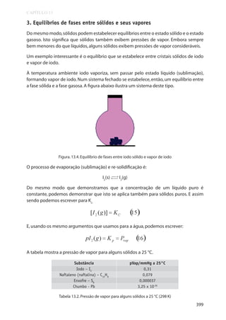 CAPÍTULO 13

3. Equilíbrios de fases entre sólidos e seus vapores
Do mesmo modo, sólidos podem estabelecer equilíbrios entre o estado sólido e o estado
gasoso. Isto significa que sólidos também exibem pressões de vapor. Embora sempre
bem menores do que líquidos, alguns sólidos exibem pressões de vapor consideráveis.
Um exemplo interessante é o equilíbrio que se estabelece entre cristais sólidos de iodo
e vapor de iodo.
À temperatura ambiente iodo vaporiza, sem passar pelo estado líquido (sublimação),
formando vapor de iodo. Num sistema fechado se estabelece, então, um equilíbrio entre
a fase sólida e a fase gasosa. A figura abaixo ilustra um sistema deste tipo.

Figura. 13.4. Equilíbrio de fases entre iodo sólido e vapor de iodo

O processo de evaporação (sublimação) e re-solidificação é:
→
I2(s) → I2(g)

Do mesmo modo que demonstramos que a concentração de um líquido puro é
constante, podemos demonstrar que isto se aplica também para sólidos puros. E assim
sendo podemos escrever para Kc:

E, usando os mesmo argumentos que usamos para a água, podemos escrever:

A tabela mostra a pressão de vapor para alguns sólidos a 25 °C.
Substância
Iodo – I2
Naftaleno (naftalina) – C10H8
Enxofre – S8
Chumbo - Pb

pVap/mmHg a 25°C
0,31
0,079
0,000037
3,25 x 10-26

Tabela 13.2. Pressão de vapor para alguns sólidos a 25 °C (298 K)

399

 